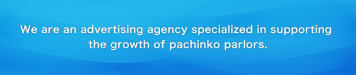We are an advertising agency specialized in supporting the growth of pachinko parlors.